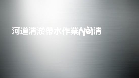 河道清淤帶水作業(yè)清淤工程中的創(chuàng)新技術(shù)與實(shí)用案例分析，如何提升施工效率？